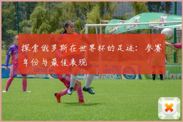 探索俄罗斯在世界杯的足迹：参赛年份与最佳表现