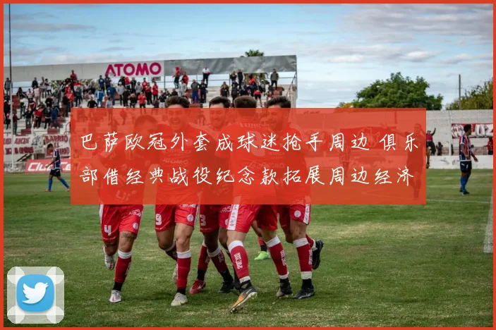 巴萨欧冠外套成球迷抢手周边 俱乐部借经典战役纪念款拓展周边经济