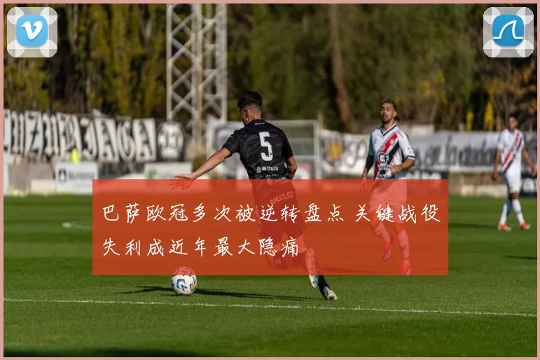 巴萨欧冠多次被逆转盘点 关键战役失利成近年最大隐痛