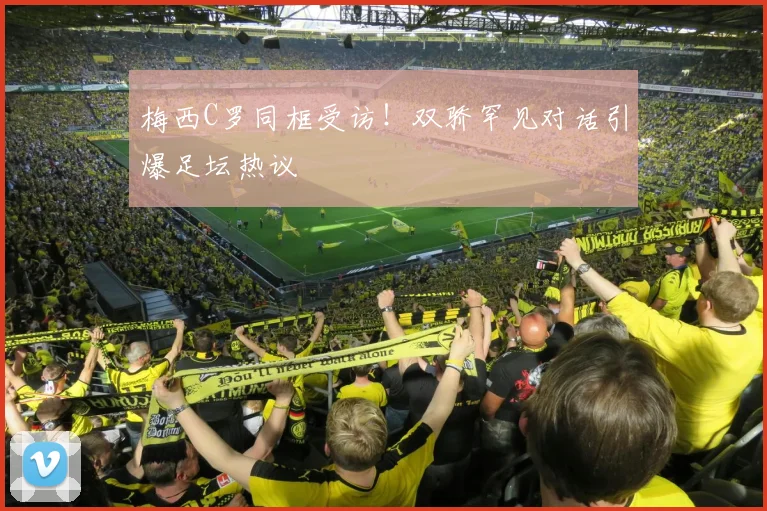 梅西C罗同框受访！双骄罕见对话引爆足坛热议