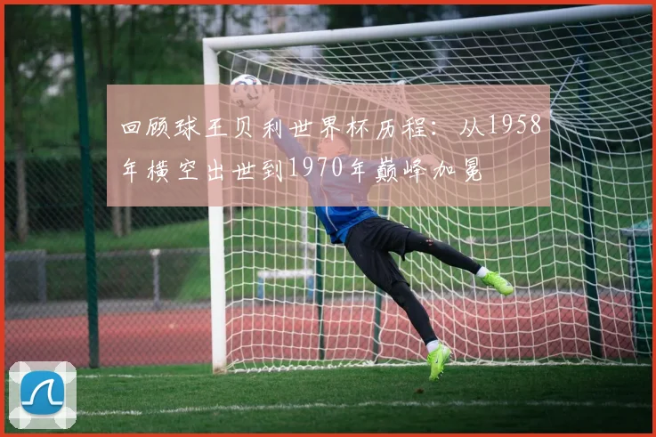 回顾球王贝利世界杯历程：从1958年横空出世到1970年巅峰加冕