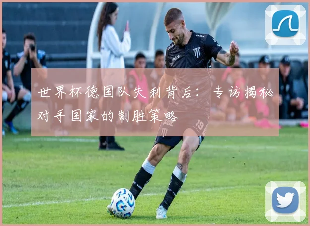 世界杯德国队失利背后：专访揭秘对手国家的制胜策略
