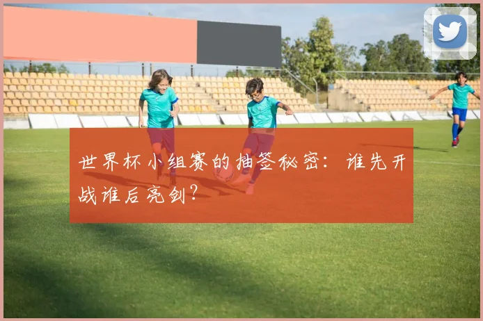 世界杯小组赛的抽签秘密:谁先开战谁后亮剑?