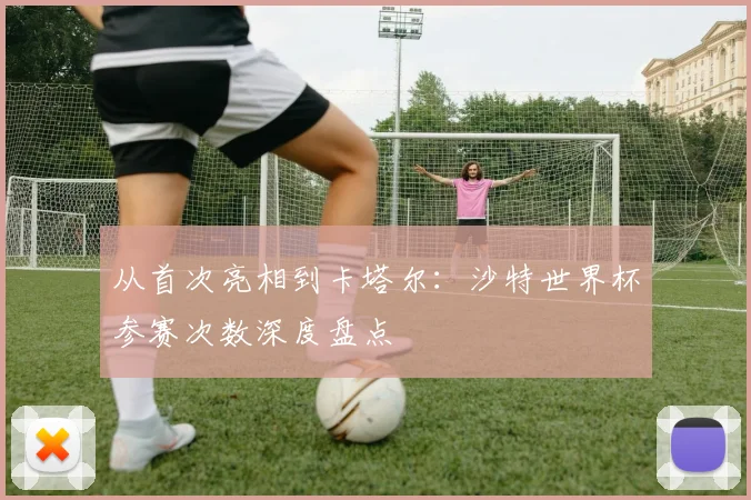 从首次亮相到卡塔尔:沙特世界杯参赛次数深度盘点