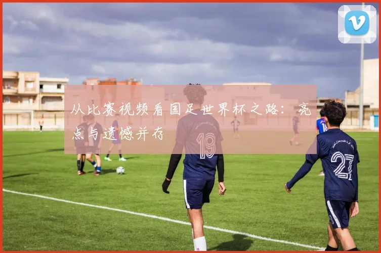 从比赛视频看国足世界杯之路:亮点与遗憾并存