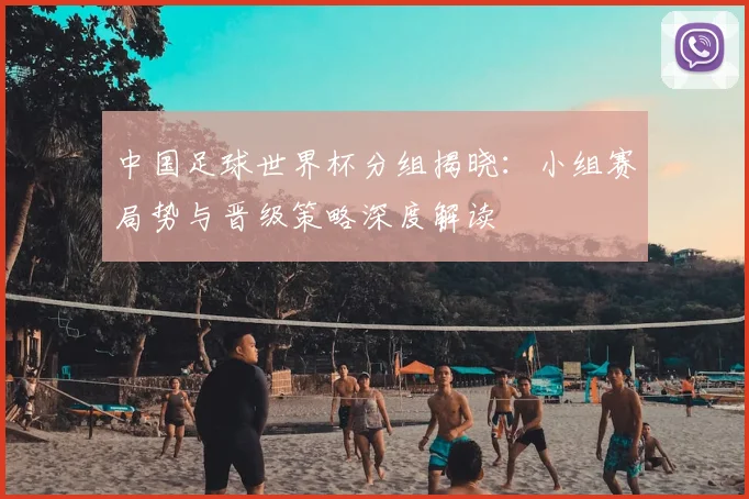 中国足球世界杯分组揭晓：小组赛局势与晋级策略深度解读