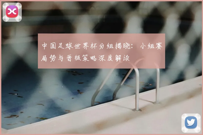 中国足球世界杯分组揭晓：小组赛局势与晋级策略深度解读