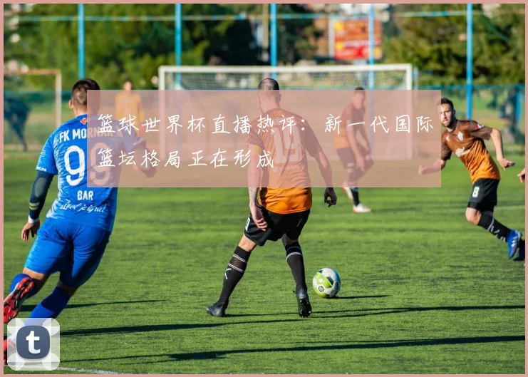 篮球世界杯直播热评:新一代国际篮坛格局正在形成