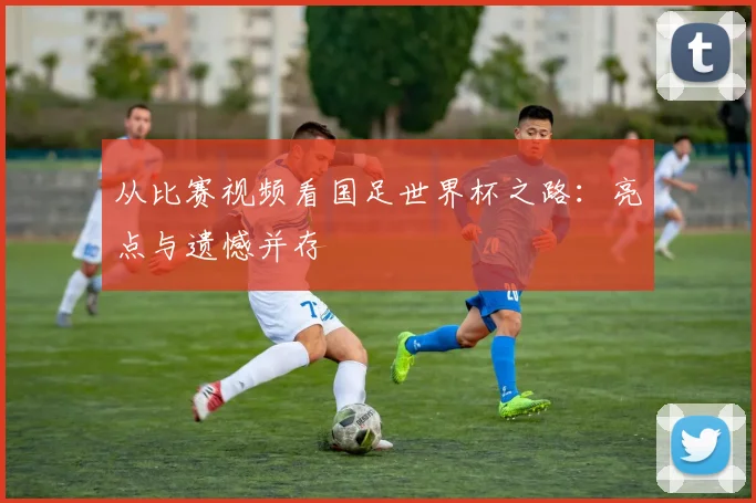 从比赛视频看国足世界杯之路:亮点与遗憾并存