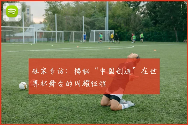 独家专访：揭秘“中国创造”在世界杯舞台的闪耀征程