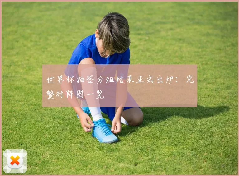 世界杯抽签分组结果正式出炉:完整对阵图一览