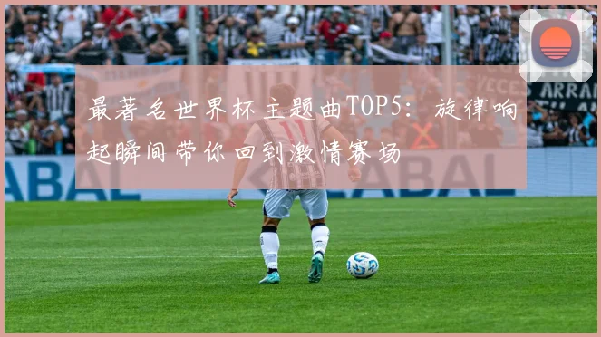 最著名世界杯主题曲TOP5:旋律响起瞬间带你回到激情赛场