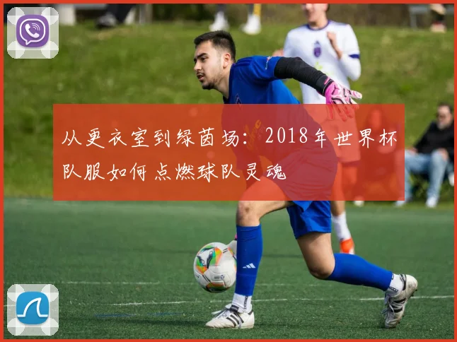 从更衣室到绿茵场：2018年世界杯队服如何点燃球队灵魂